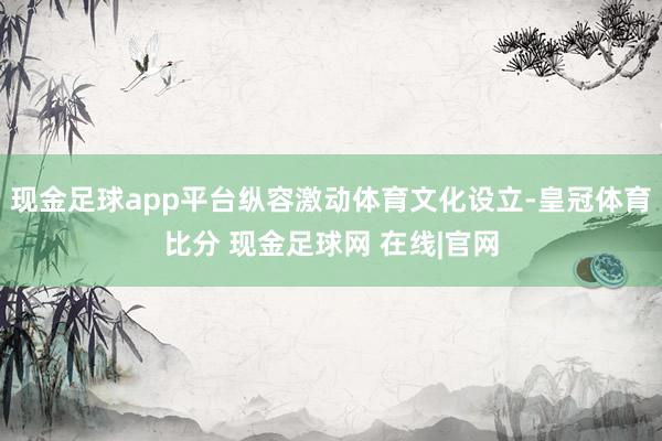 现金足球app平台纵容激动体育文化设立-皇冠体育比分 现金足球网 在线|官网