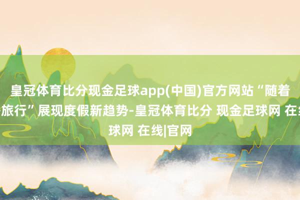皇冠体育比分现金足球app(中国)官方网站“随着赛事去旅行”展现度假新趋势-皇冠体育比分 现金足球网 在线|官网