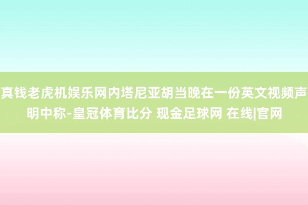 真钱老虎机娱乐网内塔尼亚胡当晚在一份英文视频声明中称-皇冠体育比分 现金足球网 在线|官网