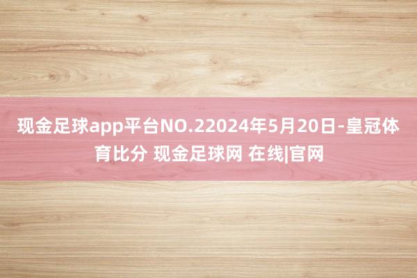 现金足球app平台NO.22024年5月20日-皇冠体育比分 现金足球网 在线|官网