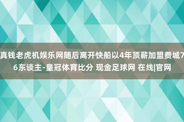 真钱老虎机娱乐网随后离开快船以4年顶薪加盟费城76东谈主-皇冠体育比分 现金足球网 在线|官网