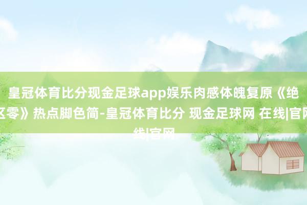 皇冠体育比分现金足球app娱乐肉感体魄复原《绝区零》热点脚色简-皇冠体育比分 现金足球网 在线|官网