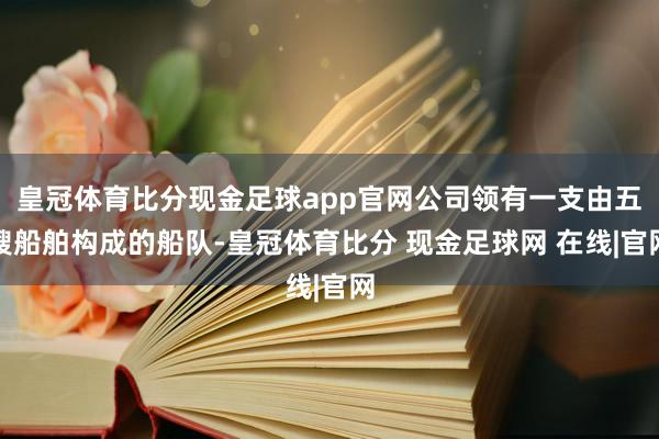 皇冠体育比分现金足球app官网公司领有一支由五艘船舶构成的船队-皇冠体育比分 现金足球网 在线|官网