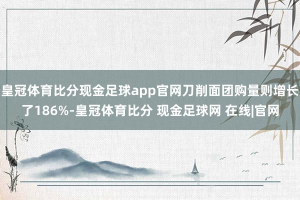 皇冠体育比分现金足球app官网刀削面团购量则增长了186%-皇冠体育比分 现金足球网 在线|官网