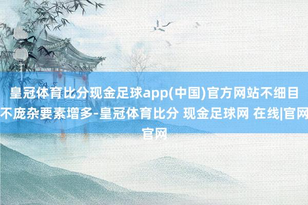 皇冠体育比分现金足球app(中国)官方网站不细目不庞杂要素增多-皇冠体育比分 现金足球网 在线|官网