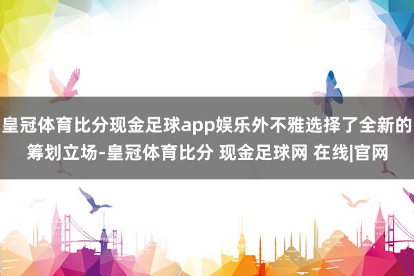 皇冠体育比分现金足球app娱乐外不雅选择了全新的筹划立场-皇冠体育比分 现金足球网 在线|官网