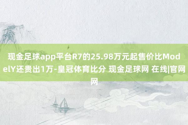 现金足球app平台R7的25.98万元起售价比ModelY还贵出1万-皇冠体育比分 现金足球网 在线|官网
