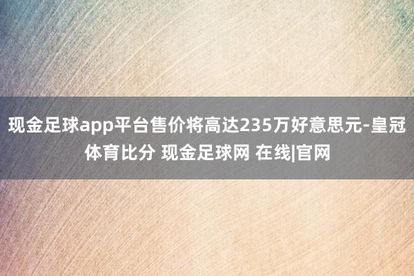 现金足球app平台售价将高达235万好意思元-皇冠体育比分 现金足球网 在线|官网