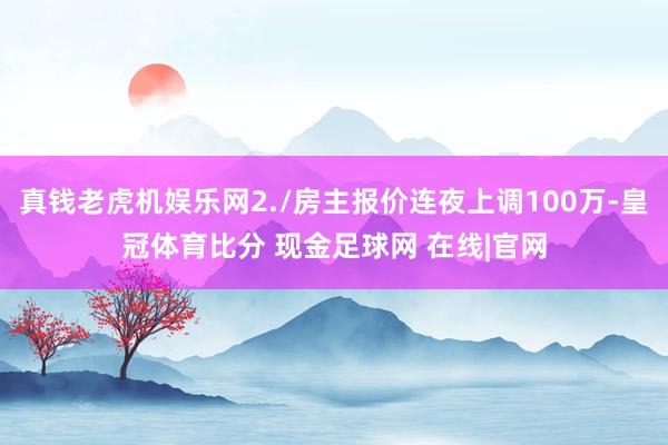 真钱老虎机娱乐网2./房主报价连夜上调100万-皇冠体育比分 现金足球网 在线|官网