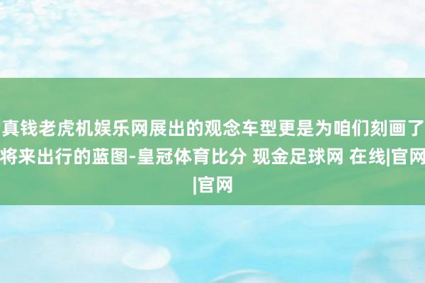真钱老虎机娱乐网展出的观念车型更是为咱们刻画了将来出行的蓝图-皇冠体育比分 现金足球网 在线|官网