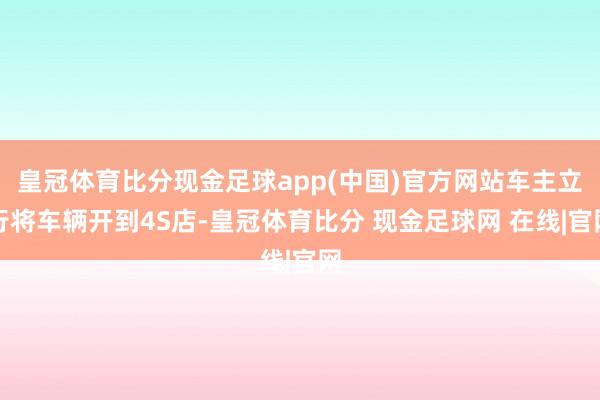 皇冠体育比分现金足球app(中国)官方网站车主立行将车辆开到4S店-皇冠体育比分 现金足球网 在线|官网