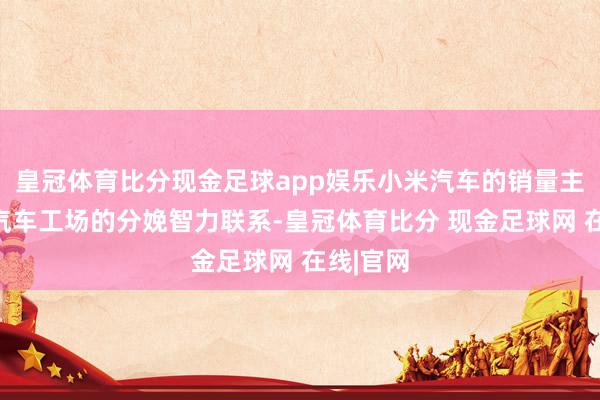 皇冠体育比分现金足球app娱乐小米汽车的销量主要与其汽车工场的分娩智力联系-皇冠体育比分 现金足球网 在线|官网