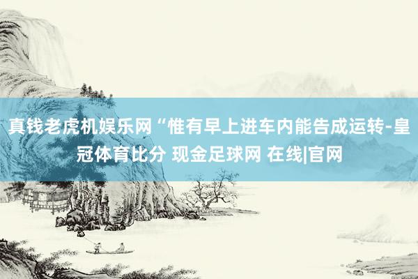 真钱老虎机娱乐网“惟有早上进车内能告成运转-皇冠体育比分 现金足球网 在线|官网