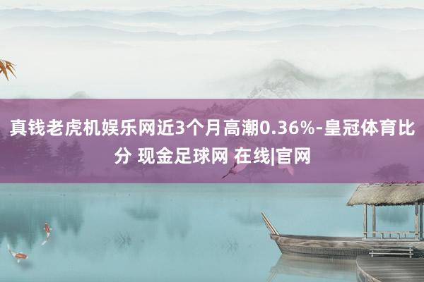 真钱老虎机娱乐网近3个月高潮0.36%-皇冠体育比分 现金足球网 在线|官网