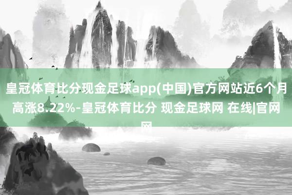 皇冠体育比分现金足球app(中国)官方网站近6个月高涨8.22%-皇冠体育比分 现金足球网 在线|官网