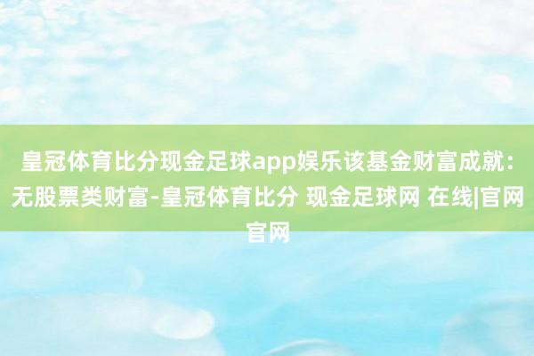皇冠体育比分现金足球app娱乐该基金财富成就：无股票类财富-皇冠体育比分 现金足球网 在线|官网