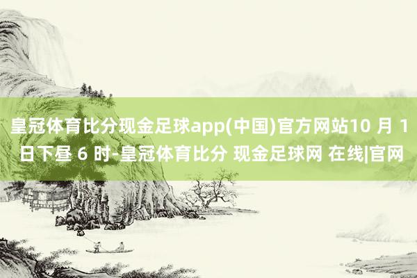 皇冠体育比分现金足球app(中国)官方网站10 月 1 日下昼 6 时-皇冠体育比分 现金足球网 在线|官网