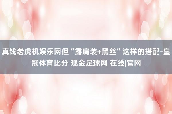 真钱老虎机娱乐网但“露肩装+黑丝”这样的搭配-皇冠体育比分 现金足球网 在线|官网