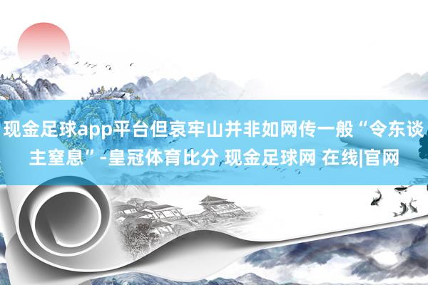 现金足球app平台但哀牢山并非如网传一般“令东谈主窒息”-皇冠体育比分 现金足球网 在线|官网