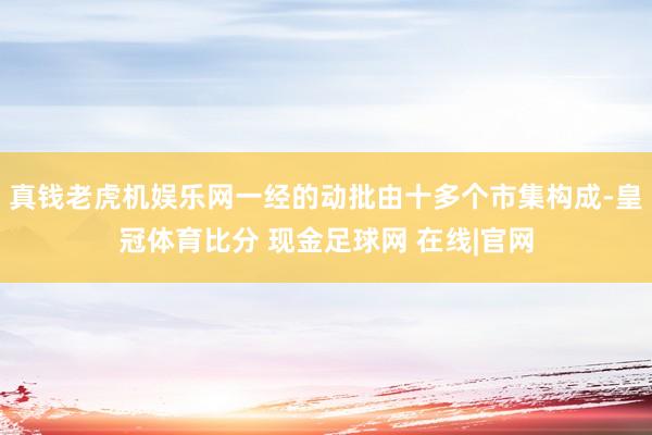 真钱老虎机娱乐网一经的动批由十多个市集构成-皇冠体育比分 现金足球网 在线|官网