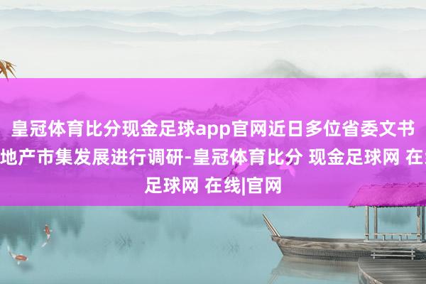 皇冠体育比分现金足球app官网近日多位省委文书围绕房地产市集发展进行调研-皇冠体育比分 现金足球网 在线|官网
