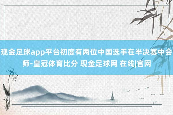 现金足球app平台初度有两位中国选手在半决赛中会师-皇冠体育比分 现金足球网 在线|官网