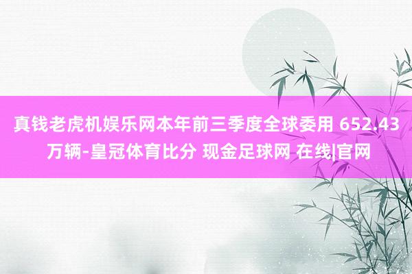 真钱老虎机娱乐网本年前三季度全球委用 652.43 万辆-皇冠体育比分 现金足球网 在线|官网