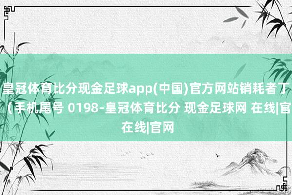 皇冠体育比分现金足球app(中国)官方网站销耗者丁**（手机尾号 0198-皇冠体育比分 现金足球网 在线|官网