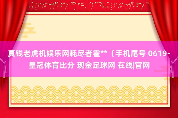 真钱老虎机娱乐网耗尽者霍**（手机尾号 0619-皇冠体育比分 现金足球网 在线|官网