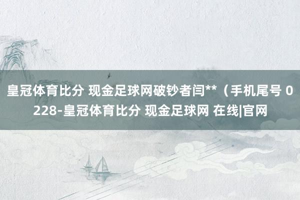 皇冠体育比分 现金足球网破钞者闫**（手机尾号 0228-皇冠体育比分 现金足球网 在线|官网