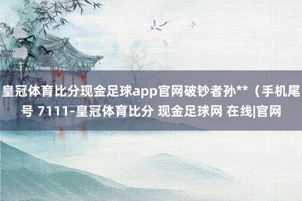 皇冠体育比分现金足球app官网破钞者孙**（手机尾号 7111-皇冠体育比分 现金足球网 在线|官网