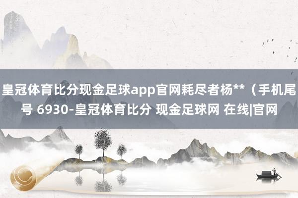 皇冠体育比分现金足球app官网耗尽者杨**（手机尾号 6930-皇冠体育比分 现金足球网 在线|官网