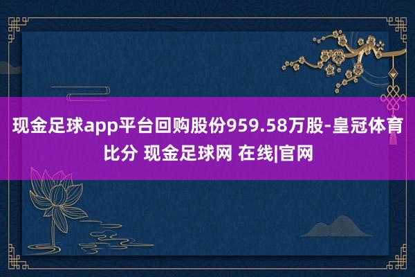 现金足球app平台回购股份959.58万股-皇冠体育比分 现金足球网 在线|官网