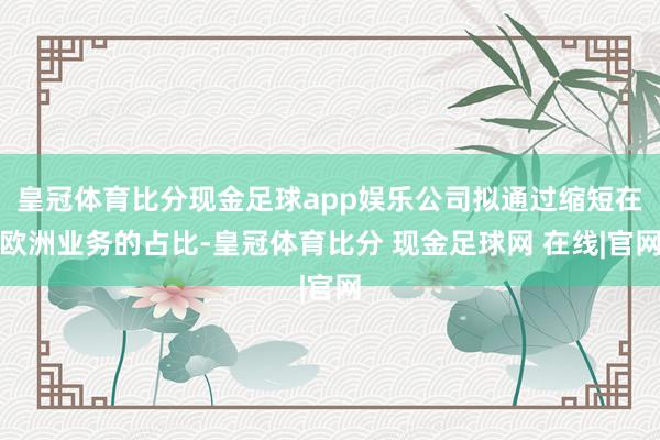 皇冠体育比分现金足球app娱乐公司拟通过缩短在欧洲业务的占比-皇冠体育比分 现金足球网 在线|官网