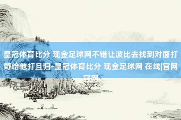 皇冠体育比分 现金足球网不错让波比去找到对面打野给他打且归-皇冠体育比分 现金足球网 在线|官网