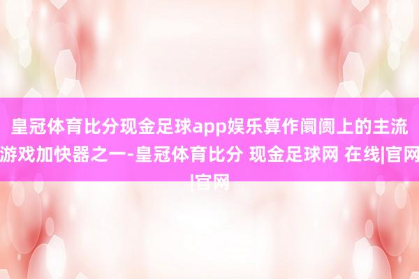 皇冠体育比分现金足球app娱乐算作阛阓上的主流游戏加快器之一-皇冠体育比分 现金足球网 在线|官网