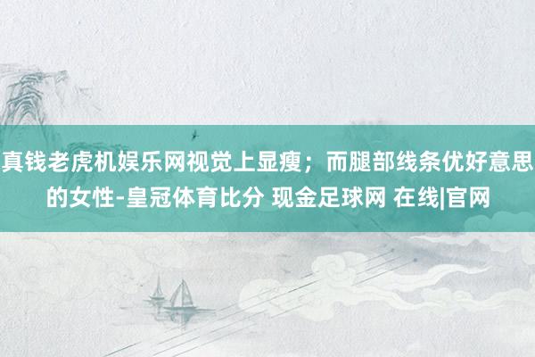 真钱老虎机娱乐网视觉上显瘦；而腿部线条优好意思的女性-皇冠体育比分 现金足球网 在线|官网
