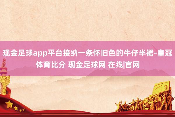 现金足球app平台接纳一条怀旧色的牛仔半裙-皇冠体育比分 现金足球网 在线|官网