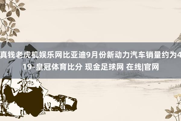 真钱老虎机娱乐网比亚迪9月份新动力汽车销量约为419-皇冠体育比分 现金足球网 在线|官网