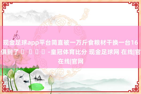 现金足球app平台简直被一万斤食粮材干换一台16畏俱到了 ​ ​​​-皇冠体育比分 现金足球网 在线|官网