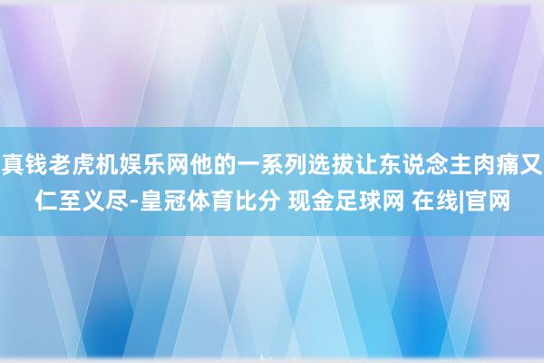 真钱老虎机娱乐网他的一系列选拔让东说念主肉痛又仁至义尽-皇冠体育比分 现金足球网 在线|官网