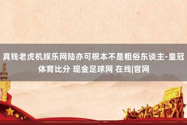 真钱老虎机娱乐网陆亦可根本不是粗俗东谈主-皇冠体育比分 现金足球网 在线|官网