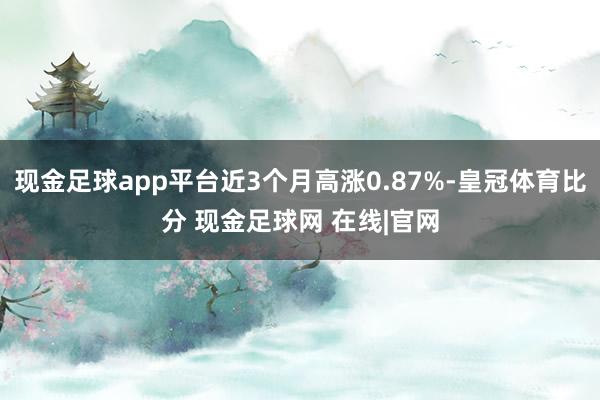 现金足球app平台近3个月高涨0.87%-皇冠体育比分 现金足球网 在线|官网