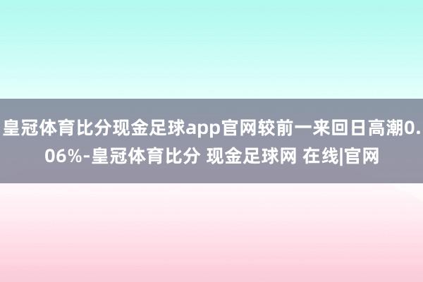 皇冠体育比分现金足球app官网较前一来回日高潮0.06%-皇冠体育比分 现金足球网 在线|官网