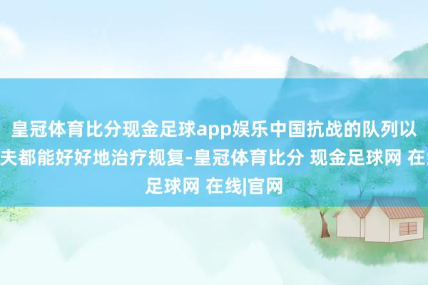 皇冠体育比分现金足球app娱乐中国抗战的队列以及老匹夫都能好好地治疗规复-皇冠体育比分 现金足球网 在线|官网