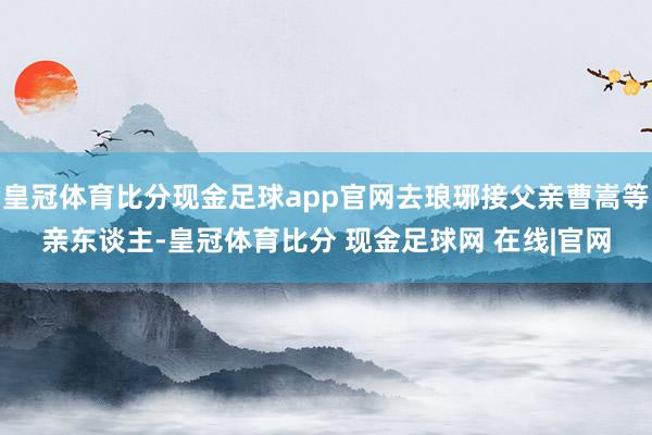 皇冠体育比分现金足球app官网去琅琊接父亲曹嵩等亲东谈主-皇冠体育比分 现金足球网 在线|官网