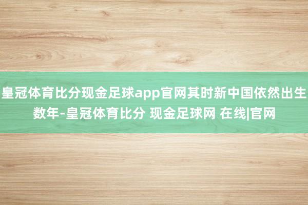 皇冠体育比分现金足球app官网其时新中国依然出生数年-皇冠体育比分 现金足球网 在线|官网