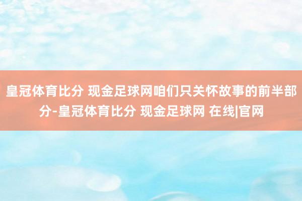 皇冠体育比分 现金足球网咱们只关怀故事的前半部分-皇冠体育比分 现金足球网 在线|官网