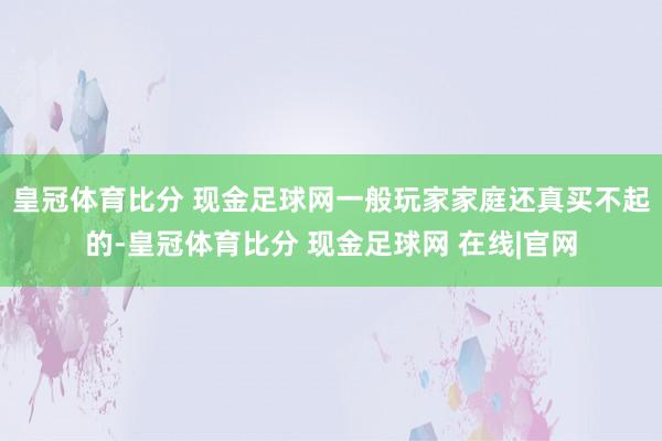 皇冠体育比分 现金足球网一般玩家家庭还真买不起的-皇冠体育比分 现金足球网 在线|官网