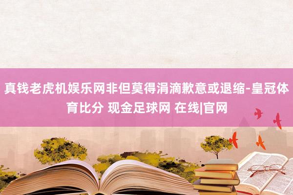 真钱老虎机娱乐网非但莫得涓滴歉意或退缩-皇冠体育比分 现金足球网 在线|官网